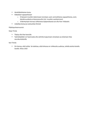 • Henkilökohtainen	
  kutsu	
  
• Palkalliset	
  vapaaehtoiset	
  
o Erityisesti	
  musiikin	
  tekemiseen	
  tarvitaan	
  usein	
  ammattilaisia	
  vapaaehtoisia,	
  esim.	
  
bändimuusikoita	
  erityismessuihin	
  (ml.	
  musiikin	
  sovittaminen)	
  
o Viidenkympin	
  korvaus	
  tällaisesta	
  työpanoksesta	
  voi	
  olla	
  ihan	
  riittävästi.	
  
• Uskaltaa	
  kutsua	
  ja	
  vastuuttaa	
  ihmisiä	
  
Päätöspuheenvuorot:	
  
Kaija	
  Tiirola	
  
• Täytyy	
  olla	
  tilaa	
  kasvulle.	
  
• Työntekijöiden	
  on	
  hyvä	
  osata	
  olla	
  valmiita	
  luopumaan	
  omastaan	
  ja	
  antamaan	
  tilaa	
  
seurakuntalaisille.	
  
Kari	
  Tiirola	
  
• On	
  hienoa,	
  että	
  tulitte.	
  Se	
  todistaa,	
  että	
  kirkossa	
  on	
  rohkeutta	
  uudistua,	
  tehdä	
  asioita	
  toisella	
  
tavalla.	
  Kiitos	
  siitä!	
  
 