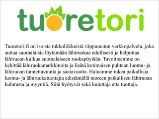Tuoretori.fi on isoista tukkuliikkeistä riippumaton verkkopalvelu, joka
auttaa suomalaisia löytämään lähiruokaa edullisesti ja helpottaa
lähiruoan kulkua suomalaiseen ruokapöytään. Tavoitteemme on
kehittää lähiruokamarkkinoita ja lisätä kotimaisen puhtaan luomu- ja
lähiruoan tunnettavuutta ja saatavuutta. Haluamme tukea paikallisia
luomu- ja lähiruokatuottajia edistämällä tuoreen paikallisen lähiruoan
kulutusta ja myyntiä. Siitä hyötyvät sekä kuluttaja että tuottaja.
 