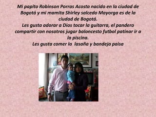 Mi papito Robinson Porras Acosta nacido en la ciudad de
Bogotá y mi mamita Shirley salcedo Mayorga es de la
ciudad de Bogotá.
Les gusta adorar a Dios tocar la guitarra, el pandero
compartir con nosotros jugar baloncesto futbol patinar ir a
la piscina.
Les gusta comer la lasaña y bandeja paisa
 