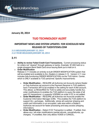 January 20, 2014

TUO TECHNOLOGY ALERT
IMPORTANT NEWS AND SYSTEM UPDATES FOR SCHEDULED NEW
RELEASES OF TUOSYSTEMS.COM
3.11 RELEASED JANUARY 15, 2014
3.12 TO BE RELEASED JANUARY 30, 2014

3.11




Ability to review Failed Credit Card Transactions. Current processing status
for orders not “cleared” through gateway or banks. Example: $1,600 held on a
single shoppers Bank Debit Card since issuing Bank put a hold on it.
Order Modification
Release 3.11 includes an entirely re-built ORDER MODIFICATION system that
will be enabled and available to ALL Dealers in release 3.12. Version 3.11 now
includes fully-functioning ORDER MODIFICATION via the TUO Admin. Center,
which is ONLY available to TUO personnel. Specific improvements:






Order Modification – REQUIRE all Authorize.net Accounts (where Dealer
or Club Authorize.net account is the Payment Receiver in TUO platform)
have Transaction API to be enabled in the setting for each A.Net account.
This allows: a) REQUIRED for TUO to safely and accurately handle ALL
order modifications b) enables the TUO platform to query the state of all
past CC transactions; c) supports VOIDING an order if CC is not settled.
Order Modification – REQUIRE all Authorize.net Accounts enable the
Customer Information Manager (CIM). This enables the TUO platform to
support ALL upcharges. Additionally, stores all customer shipping and
credit card information in an encrypted, safe area within a Dealer’s
Authorize.net account for faster processing and easy access (shipping
information).
Order Modification – Detect if CC Transaction is settled. If settled, then
allows any / all order modifications (partial refunds, cancel/refunds, upcharges). If unsettled, then only allows VOIDS or CANCEL.

 