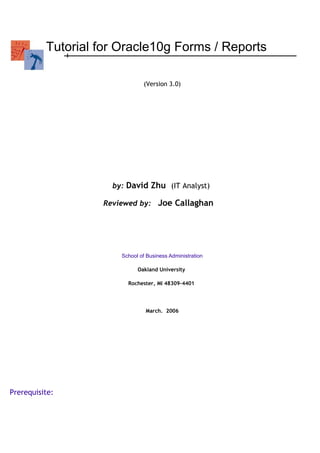 Tutorial for Oracle10g Forms / Reports
(Version 3.0)
by: David Zhu (IT Analyst)
Reviewed by: Joe Callaghan
School of Business Administration
Oakland University
Rochester, MI 48309-4401
March. 2006
Prerequisite:
 