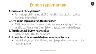 www.marjanousiainen.com
© 2015 FutureMarja
21
1. Kuka on kohdeyleisösi?
•  Tunnista proﬁilit ja luo sisältö heitä kiinnostavaksi. Valitse
kanavat. Markkinoi!
2. Ota some mukaan ilmoiDautumiseen
•  Mitä helpompaa, mukavampaa, sen matalampi kynnys on
osallistua. Anna yleisöllesi jako- ja tykkäämismahdollisuus.
3. Tapahtumasi löytyy hashtagilla
•  Lisää se KAIKKIALLE näkyviin!
4.  Luo yhteisö ja keskustelu jo ennen tapahtumaa
•  Madalla kynnystä osallistua, tuDujen pariin on mukava tulla
paikan päälle.
Ennen tapahtumaa
 
