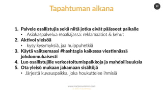 www.marjanousiainen.com
© 2015 FutureMarja
22
1.  Palvele osallistujia sekä niitä jotka eivät päässeet paikalle
•  Asiakaspalvelua reaaliajassa: reklamaa=ot & kehut
2.  Ak5voi yleisöä
•  kysy kysymyksiä, jaa huippuhetkiä
3.  Käytä valitsemaasi #hashtagia kaikessa vies5nnässä
johdonmukaises5
4.  Luo osallistujille verkostoitumispaikkoja ja mahdollisuuksia
5.  Ota yleisö mukaan jakamaan sisältöjä
•  Järjestä kuvauspaikka, joka houkuDelee ihmisiä
Tapahtuman aikana
 