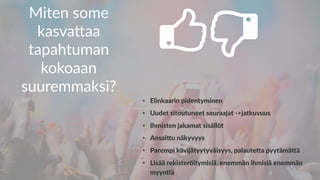Miten some
kasva-aa
tapahtuman
kokoaan
suuremmaksi?
•  Elinkaarin pidentyminen
•  Uudet sitoutuneet seuraajat ->jatkuvuus
•  Ihmisten jakamat sisällöt
•  AnsaiGu näkyvyys
•  Parempi kävijätyytyväisyys, palauteGa pyytämäGä
•  Lisää rekisteröitymisiä, enemmän ihmisiä enemmän
myyn5ä
 