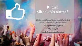 Kiitos!
Miten voin au-aa?
Löydät minut FutureMarjan nimellä TwiDeristä,
Instasta, Pinteres=stä ja Snapcha=sta.
Jaa tapahtumasi kirjaani!
Ota yhteyGä
marja@marjanousiainen.com
 