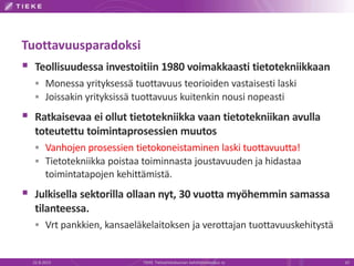 Tuottavuusparadoksi
 Teollisuudessa investoitiin 1980 voimakkaasti tietotekniikkaan
 Monessa yrityksessä tuottavuus teorioiden vastaisesti laski
 Joissakin yrityksissä tuottavuus kuitenkin nousi nopeasti
 Ratkaisevaa ei ollut tietotekniikka vaan tietotekniikan avulla
toteutettu toimintaprosessien muutos
 Vanhojen prosessien tietokoneistaminen laski tuottavuutta!
 Tietotekniikka poistaa toiminnasta joustavuuden ja hidastaa
toimintatapojen kehittämistä.
 Julkisella sektorilla ollaan nyt, 30 vuotta myöhemmin samassa
tilanteessa.
 Vrt pankkien, kansaeläkelaitoksen ja verottajan tuottavuuskehitystä
22.8.2013 TIEKE Tietoyhteiskunnan kehittämiskeskus ry 10
 