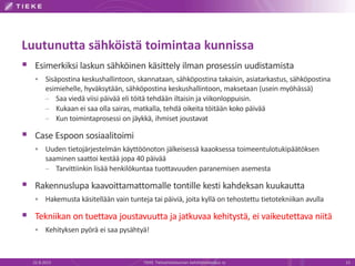 Luutunutta sähköistä toimintaa kunnissa
 Esimerkiksi laskun sähköinen käsittely ilman prosessin uudistamista
 Sisäpostina keskushallintoon, skannataan, sähköpostina takaisin, asiatarkastus, sähköpostina
esimiehelle, hyväksytään, sähköpostina keskushallintoon, maksetaan (usein myöhässä)
– Saa viedä viisi päivää eli töitä tehdään iltaisin ja viikonloppuisin.
– Kukaan ei saa olla sairas, matkalla, tehdä oikeita töitään koko päivää
– Kun toimintaprosessi on jäykkä, ihmiset joustavat
 Case Espoon sosiaalitoimi
 Uuden tietojärjestelmän käyttöönoton jälkeisessä kaaoksessa toimeentulotukipäätöksen
saaminen saattoi kestää jopa 40 päivää
– Tarvittiinkin lisää henkilökuntaa tuottavuuden paranemisen asemesta
 Rakennuslupa kaavoittamattomalle tontille kesti kahdeksan kuukautta
 Hakemusta käsitellään vain tunteja tai päiviä, joita kyllä on tehostettu tietotekniikan avulla
 Tekniikan on tuettava joustavuutta ja jatkuvaa kehitystä, ei vaikeutettava niitä
 Kehityksen pyörä ei saa pysähtyä!
22.8.2013 TIEKE Tietoyhteiskunnan kehittämiskeskus ry 13
 