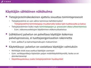 Käyttäjän sähköinen näkökulma
 Tietojärjestelmäkeskeinen ajattelu sivuuttaa toimintaprosessit
 Tietojärjestelmä on vain väline toiminnan kehittämiseksi!
– Tietojärjestelmä toimintatapoja muuttamatta laskee työn tuottavuutta ja laatua
 Tietojärjestelmien lisäksi myös toimintatapojen ja -prosessien oltava yhteentoimivia
– Esim. videoneuvottelujen käyttäminen etäkonsultaatioissa
 (sähköisen) palvelun on palveltava käyttäjän kokemaa
palveluprosessia, ei tuottajaorganisaation rakennetta
 Esim. palkka.fi ja työnantajamaksujen maksaminen
 Käytettävyys: palvelun on vastattava käyttäjän valmiuksiin
 Kehittäjät eivät osaa asettua käyttäjän asemaan
 Esim. verkkopankkeja käytetään paljon mobiilikäyttöliittymällä, koska se on
yksinkertaisempi
 Käytettävyystestaus osaksi tietojärjestelmän hyväksyntää!
22.8.2013 TIEKE Tietoyhteiskunnan kehittämiskeskus ry 15
 