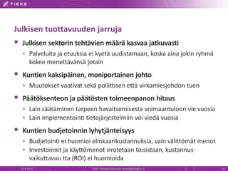 Julkisen tuottavuuden jarruja
 Julkisen sektorin tehtävien määrä kasvaa jatkuvasti
 Palveluita ja etuuksia ei kyetä uudistamaan, koska aina jokin ryhmä
kokee menettävänsä jotain
 Kuntien kaksipäinen, moniportainen johto
 Muutokset vaativat sekä poliittisen että virkamiesjohdon tuen
 Päätöksenteon ja päätösten toimeenpanon hitaus
 Lain säätäminen tarpeen havaitsemisesta voimaantuloon vie vuosia
 Lain implementointi tietojärjestelmiin voi viedä vuosia
 Kuntien budjetoinnin lyhytjänteisyys
 Budjetointi ei huomioi elinkaarikustannuksia, vain välittömät menot
 Investoinnit ja käyttömenot irrotetaan toisistaan, kustannus-
vaikuttavuu tta (ROI) ei huomioida
22.8.2013 TIEKE Tietoyhteiskunnan kehittämiskeskus ry 16
 