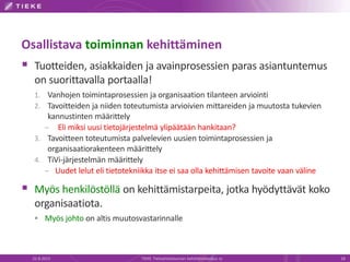 Osallistava toiminnan kehittäminen
 Tuotteiden, asiakkaiden ja avainprosessien paras asiantuntemus
on suorittavalla portaalla!
1. Vanhojen toimintaprosessien ja organisaation tilanteen arviointi
2. Tavoitteiden ja niiden toteutumista arvioivien mittareiden ja muutosta tukevien
kannustinten määrittely
– Eli miksi uusi tietojärjestelmä ylipäätään hankitaan?
3. Tavoitteen toteutumista palvelevien uusien toimintaprosessien ja
organisaatiorakenteen määrittely
4. TiVi-järjestelmän määrittely
– Uudet lelut eli tietotekniikka itse ei saa olla kehittämisen tavoite vaan väline
 Myös henkilöstöllä on kehittämistarpeita, jotka hyödyttävät koko
organisaatiota.
 Myös johto on altis muutosvastarinnalle
22.8.2013 TIEKE Tietoyhteiskunnan kehittämiskeskus ry 18
 