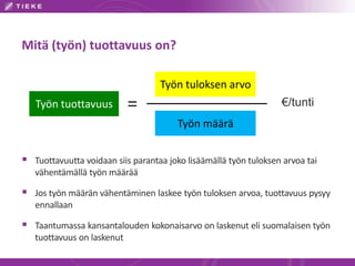 Mitä (työn) tuottavuus on?
Työn tuottavuus
Työn tuloksen arvo
Työn määrä
= €/tunti
 Tuottavuutta voidaan siis parantaa joko lisäämällä työn tuloksen arvoa tai
vähentämällä työn määrää
 Jos työn määrän vähentäminen laskee työn tuloksen arvoa, tuottavuus pysyy
ennallaan
 Taantumassa kansantalouden kokonaisarvo on laskenut eli suomalaisen työn
tuottavuus on laskenut
 