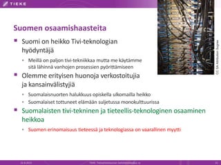 Suomen osaamishaasteita
 Suomi on heikko Tivi-teknologian
hyödyntäjä
 Meillä on paljon tivi-tekniikkaa mutta me käytämme
sitä lähinnä vanhojen prosessien pyörittämiseen
 Olemme erityisen huonoja verkostoitujia
ja kansainvälistyjiä
 Suomalaisnuorten halukkuus opiskella ulkomailla heikko
 Suomalaiset tottuneet elämään suljetussa monokulttuurissa
 Suomalaisten tivi-tekninen ja tieteellis-teknologinen osaaminen
heikkoa
 Suomen erinomaisuus tieteessä ja teknologiassa on vaarallinen myytti
22.8.2013 TIEKE Tietoyhteiskunnan kehittämiskeskus ry 21
CCSAAttributionSugree
 