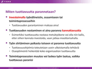 Miten tuottavuutta parannetaan?
 Investoimalla työvälineisiin, osaamiseen tai
toimintaprosesseihin
 Tuottavuuden parantaminen maksaa aina!
 Tuottavuuden nostaminen ei aina paranna kannattavuutta
 Esimerkiksi tuottavuutta nostava metsätyökone voi olla niin kallis,
ettei siihen kannata investoida, vaan jatkaa moottorisahalla.
 Työn siirtäminen paikasta toiseen ei paranna tuottavuutta
 Tuottavuusohjelmia toteutetaan usein ulkoistamalla tehtäviä
 Osaoptimointi heikentää koko organisaation tuottavuutta
 Toimintaprosessien muutos voi laskea työn laatua, vaikka
tuottavuus paranisi
22.8.2013 TIEKE Tietoyhteiskunnan kehittämiskeskus ry 3
 