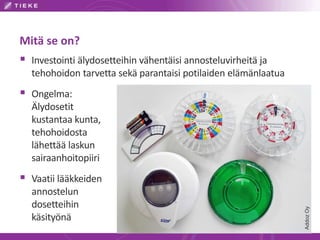 Mitä se on?
AddozOy
 Investointi älydosetteihin vähentäisi annosteluvirheitä ja
tehohoidon tarvetta sekä parantaisi potilaiden elämänlaatua
 Ongelma:
Älydosetit
kustantaa kunta,
tehohoidosta
lähettää laskun
sairaanhoitopiiri
 Vaatii lääkkeiden
annostelun
dosetteihin
käsityönä
 