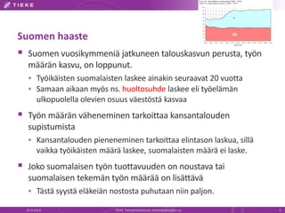 Suomen haaste
 Suomen vuosikymmeniä jatkuneen talouskasvun perusta, työn
määrän kasvu, on loppunut.
 Työikäisten suomalaisten laskee ainakin seuraavat 20 vuotta
 Samaan aikaan myös ns. huoltosuhde laskee eli työelämän
ulkopuolella olevien osuus väestöstä kasvaa
 Työn määrän väheneminen tarkoittaa kansantalouden
supistumista
 Kansantalouden pieneneminen tarkoittaa elintason laskua, sillä
vaikka työikäisten määrä laskee, suomalaisten määrä ei laske.
 Joko suomalaisen työn tuottavuuden on noustava tai
suomalaisen tekemän työn määrää on lisättävä
 Tästä syystä eläkeiän nostosta puhutaan niin paljon.
22.8.2013 TIEKE Tietoyhteiskunnan kehittämiskeskus ry 5
 