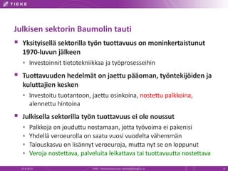 Julkisen sektorin Baumolin tauti
 Yksityisellä sektorilla työn tuottavuus on moninkertaistunut
1970-luvun jälkeen
 Investoinnit tietotekniikkaa ja työprosesseihin
 Tuottavuuden hedelmät on jaettu pääoman, työntekijöiden ja
kuluttajien kesken
 Investoitu tuotantoon, jaettu osinkoina, nostettu palkkoina,
alennettu hintoina
 Julkisella sektorilla työn tuottavuus ei ole noussut
 Palkkoja on jouduttu nostamaan, jotta työvoima ei pakenisi
 Yhdellä veroeurolla on saatu vuosi vuodelta vähemmän
 Talouskasvu on lisännyt veroeuroja, mutta nyt se on loppunut
 Veroja nostettava, palveluita leikattava tai tuottavuutta nostettava
22.8.2013 TIEKE Tietoyhteiskunnan kehittämiskeskus ry 9
 