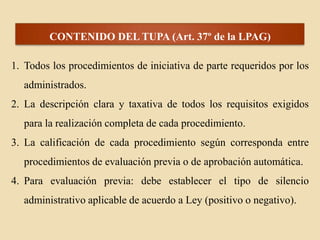 CONTENIDO DEL TUPA (Art. 37º de la LPAG)
1. Todos los procedimientos de iniciativa de parte requeridos por los
administrados.
2. La descripción clara y taxativa de todos los requisitos exigidos
para la realización completa de cada procedimiento.

3. La calificación de cada procedimiento según corresponda entre
procedimientos de evaluación previa o de aprobación automática.
4. Para evaluación previa: debe establecer el tipo de silencio

administrativo aplicable de acuerdo a Ley (positivo o negativo).

 