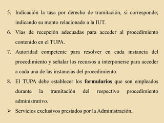 5. Indicación la tasa por derecho de tramitación, si corresponde;
indicando su monto relacionado a la IUT.
6. Vías de recepción adecuadas para acceder al procedimiento

contenido en el TUPA.
7. Autoridad competente para resolver en cada instancia del
procedimiento y señalar los recursos a interponerse para acceder
a cada una de las instancias del procedimiento.
8. El TUPA debe establecer los formularios que son empleados
durante

la

tramitación

del

respectivo

procedimiento

administrativo.
 Servicios exclusivos prestados por la Administración.

 