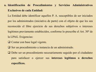 a. Identificación de Procedimientos y Servicios Administrativos

Exclusivos de cada Entidad:
La Entidad debe identificar aquellos P. A. susceptibles de ser iniciados
por los administrados (iniciativa de parte) con el objeto de que les sea

reconocido el libre ejercicio de sus derechos subjetivos o intereses
legítimos previamente establecidos, conforme lo prescribe el Art. 30º de
la LPAG. Exigencias:

 Contar con base legal vigente.
 Ser un procedimiento a instancia de un administrado.
 Debe ser un procedimiento necesariamente seguido por el ciudadano

para satisfacer o ejercer sus intereses legítimos o derechos
específicos.

 