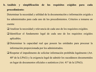 b. Análisis

y

simplificación

de

los

requisitos

exigidos

para

cada

procedimiento:
Determinar la necesidad y utilidad de la documentación e información exigida a
los administrados para cada uno de los procedimientos. Criterios a tomarse en
cuenta:
 Analizar la necesidad y relevancia de cada uno de los requisitos exigidos.
 Identificar el fundamento legal de cada uno de los requisitos exigidos
aplicables.
 Determinar la capacidad real que poseen las entidades para procesar la
información proporcionada por los administrados.
 Respetar el impedimento de solicitar información prohibida legalmente (Art.

40º de la LPAG) y la exigencia legal de admitir los sucedáneos documentales
en lugar de documentos oficiales o auténticos (Art. 41º de la LPAG).

 