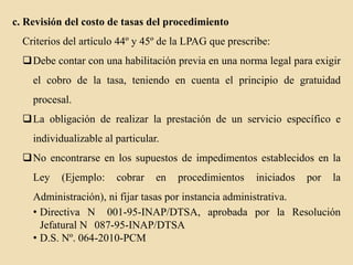 c. Revisión del costo de tasas del procedimiento
Criterios del artículo 44º y 45º de la LPAG que prescribe:
Debe contar con una habilitación previa en una norma legal para exigir
el cobro de la tasa, teniendo en cuenta el principio de gratuidad
procesal.
La obligación de realizar la prestación de un servicio específico e
individualizable al particular.

No encontrarse en los supuestos de impedimentos establecidos en la
Ley

(Ejemplo:

cobrar

en

procedimientos

iniciados

por

la

Administración), ni fijar tasas por instancia administrativa.
• Directiva N 001-95-INAP/DTSA, aprobada por la Resolución
Jefatural N 087-95-INAP/DTSA
• D.S. Nº. 064-2010-PCM

 