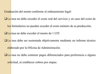 Graduación del monto conforme al ordenamiento legal:
 La tasa no debe exceder el costo real del servicio y en caso del costo de
los formularios no pueden exceder el costo unitario de su producción.
 La tasa no debe exceder el monto de 1 UIT.
 La tasa debe ser sustentada objetivamente mediante un informe técnico
elaborado por la Oficina de Administración.
 La tasa no debe contener pagos diferenciados para preferencia a alguna

solicitud, ni establecer cobros por etapas.

 