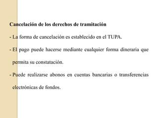 Cancelación de los derechos de tramitación
- La forma de cancelación es establecido en el TUPA.
- El pago puede hacerse mediante cualquier forma dineraria que
permita su constatación.
- Puede realizarse abonos en cuentas bancarias o transferencias
electrónicas de fondos.

 