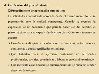 d. Calificación del procedimiento:
 Procedimiento de aprobación automática:
La solicitud es considerada aprobada desde el mismo momento de su
presentación ante la entidad competente. Cuando se requiera la

expedición de un documento que permita hacer uso del derecho, el
plazo máximo para su expedición de cinco días. Criterios a tomarse en
cuenta:

 Cuando está dirigido a la obtención de licencias, autorizaciones,
constancias y copias certificadas o similares.
 Que

habiliten

para

el

ejercicio

continuado de actividades

profesionales, sociales, económicas o laborales en el ámbito privado.
 Que mediante estas licencias o autorizaciones no se pudieran afectar
derechos de terceros.

 