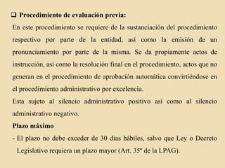  Procedimiento de evaluación previa:
En este procedimiento se requiere de la sustanciación del procedimiento
respectivo por parte de la entidad, así como la emisión de un
pronunciamiento por parte de la misma. Se da propiamente actos de
instrucción, así como la resolución final en el procedimiento, actos que no
generan en el procedimiento de aprobación automática convirtiéndose en
el procedimiento administrativo por excelencia.
Esta sujeto al silencio administrativo positivo así como al silencio
administrativo negativo.
Plazo máximo
- El plazo no debe exceder de 30 días hábiles, salvo que Ley o Decreto
Legislativo requiera un plazo mayor (Art. 35º de la LPAG).

 