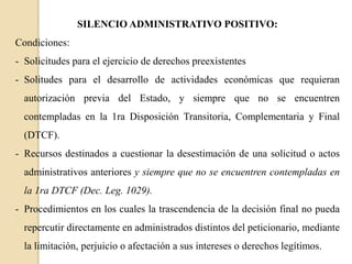 SILENCIO ADMINISTRATIVO POSITIVO:
Condiciones:
- Solicitudes para el ejercicio de derechos preexistentes
- Solitudes para el desarrollo de actividades económicas que requieran

autorización previa del Estado, y siempre que no se encuentren
contempladas en la 1ra Disposición Transitoria, Complementaria y Final
(DTCF).

- Recursos destinados a cuestionar la desestimación de una solicitud o actos
administrativos anteriores y siempre que no se encuentren contempladas en
la 1ra DTCF (Dec. Leg. 1029).
- Procedimientos en los cuales la trascendencia de la decisión final no pueda
repercutir directamente en administrados distintos del peticionario, mediante
la limitación, perjuicio o afectación a sus intereses o derechos legítimos.

 