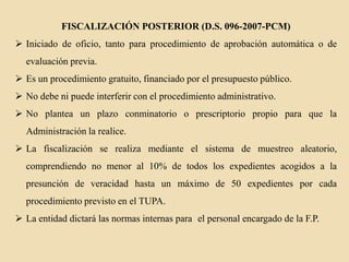 FISCALIZACIÓN POSTERIOR (D.S. 096-2007-PCM)
 Iniciado de oficio, tanto para procedimiento de aprobación automática o de
evaluación previa.
 Es un procedimiento gratuito, financiado por el presupuesto público.

 No debe ni puede interferir con el procedimiento administrativo.
 No plantea un plazo conminatorio o prescriptorio propio para que la
Administración la realice.
 La fiscalización se realiza mediante el sistema de muestreo aleatorio,
comprendiendo no menor al 10% de todos los expedientes acogidos a la
presunción de veracidad hasta un máximo de 50 expedientes por cada
procedimiento previsto en el TUPA.
 La entidad dictará las normas internas para el personal encargado de la F.P.

 