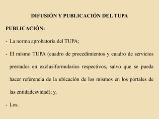 DIFUSIÓN Y PUBLICACIÓN DEL TUPA
PUBLICACIÓN:

- La norma aprobatoria del TUPA;
- El mismo TUPA (cuadro de procedimientos y cuadro de servicios

prestados en exclusiformularios respectivos, salvo que se pueda
hacer referencia de la ubicación de los mismos en los portales de

las entidadesvidad); y,
- Los.

 