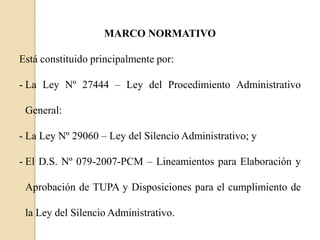 MARCO NORMATIVO
Está constituido principalmente por:
- La Ley Nº 27444 – Ley del Procedimiento Administrativo
General:
- La Ley Nº 29060 – Ley del Silencio Administrativo; y
- El D.S. Nº 079-2007-PCM – Lineamientos para Elaboración y
Aprobación de TUPA y Disposiciones para el cumplimiento de
la Ley del Silencio Administrativo.

 
