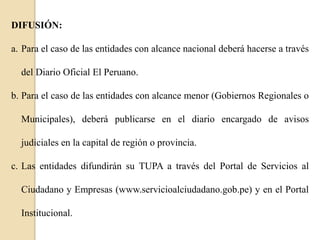 DIFUSIÓN:
a. Para el caso de las entidades con alcance nacional deberá hacerse a través
del Diario Oficial El Peruano.
b. Para el caso de las entidades con alcance menor (Gobiernos Regionales o
Municipales), deberá publicarse en el diario encargado de avisos
judiciales en la capital de región o provincia.
c. Las entidades difundirán su TUPA a través del Portal de Servicios al

Ciudadano y Empresas (www.servicioalciudadano.gob.pe) y en el Portal
Institucional.

 