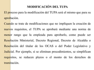 MODIFICACIÓN DEL TUPA
El proceso para la modificación del TUPA será el mismo que para su
aprobación.

Cuando se trate de modificaciones que no impliquen la creación de
nuevos requisitos, el TUPA se aprobará mediante una norma de
menor rango que la empleada para aprobarlo, como puede ser

Resolución Ministerial, Decreto Regional, Decreto de Alcaldía o
Resolución del titular de los OCAS o del Poder Legislativo y
Judicial. Por ejemplo, si se eliminan procedimientos, se simplifican

requisitos, se reducen plazos o el monto de los derechos de
tramitación.

 
