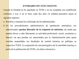ENTIDADES SIN TUPA VIGENTE
Cuando la Entidad no ha aprobado su TUPA o no ha cumplido con modificarlo
conforme a Ley o no lo hace cada dos años, la entidad procederá sujeta al
siguiente régimen:

a. Recibirá y tramitará las solicitudes de los administrados.
b. En los procedimientos administrativos de aprobación automática, los
administrados quedan liberados de la exigencia de iniciarlos, de modo que
pueden llevar a cabo libremente su actividad profesional, social, económica o
laboral, sin que puedan ser sancionados por la Administración para quien
resultan suspendidas sus facultades de control mientras no publique su
respectivo TUPA. La suspensión de esta prerrogativa de la autoridad concluye a
partir de la publicación del TUPA, sin efecto retroactivo.

 