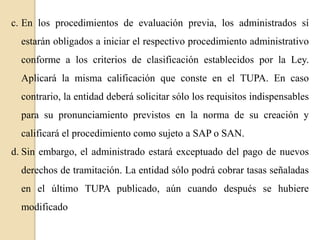 c. En los procedimientos de evaluación previa, los administrados sí
estarán obligados a iniciar el respectivo procedimiento administrativo
conforme a los criterios de clasificación establecidos por la Ley.
Aplicará la misma calificación que conste en el TUPA. En caso
contrario, la entidad deberá solicitar sólo los requisitos indispensables
para su pronunciamiento previstos en la norma de su creación y
calificará el procedimiento como sujeto a SAP o SAN.
d. Sin embargo, el administrado estará exceptuado del pago de nuevos
derechos de tramitación. La entidad sólo podrá cobrar tasas señaladas
en el último TUPA publicado, aún cuando después se hubiere
modificado

 
