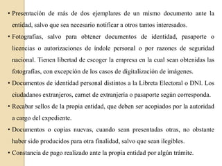 • Presentación de más de dos ejemplares de un mismo documento ante la
entidad, salvo que sea necesario notificar a otros tantos interesados.
• Fotografías, salvo para obtener documentos de identidad, pasaporte o
licencias o autorizaciones de índole personal o por razones de seguridad

nacional. Tienen libertad de escoger la empresa en la cual sean obtenidas las
fotografías, con excepción de los casos de digitalización de imágenes.
• Documentos de identidad personal distintos a la Libreta Electoral o DNI. Los
ciudadanos extranjeros, carnet de extranjería o pasaporte según corresponda.
• Recabar sellos de la propia entidad, que deben ser acopiados por la autoridad
a cargo del expediente.
• Documentos o copias nuevas, cuando sean presentadas otras, no obstante
haber sido producidos para otra finalidad, salvo que sean ilegibles.
• Constancia de pago realizado ante la propia entidad por algún trámite.

 