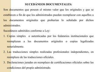 SUCEDÁNEOS DOCUMENTALES:

Son documentos que poseen el mismo valor que los originales y que se
establecen a fin de que los administrados puedan reemplazar con aquellos a
los documentos originales que probarían lo señalado por dichos

administrados.
Sucedáneos admitidos conforme a Ley:
1. Copias simples o autenticadas por los fedatarios institucionales que
reemplazan a los documentos originales o copias legalizadas
notarialmente.
2. Las traducciones simples realizadas profesionales independientes, en
reemplazo de las traducciones oficiales.
3. Declaraciones juradas en reemplazo de certificaciones oficiales sobre las
condiciones del propio administrado.

 