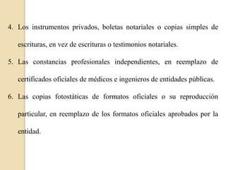 4. Los instrumentos privados, boletas notariales o copias simples de
escrituras, en vez de escrituras o testimonios notariales.

5. Las constancias profesionales independientes, en reemplazo de
certificados oficiales de médicos e ingenieros de entidades públicas.
6. Las copias fotostáticas de formatos oficiales o su reproducción
particular, en reemplazo de los formatos oficiales aprobados por la
entidad.

 