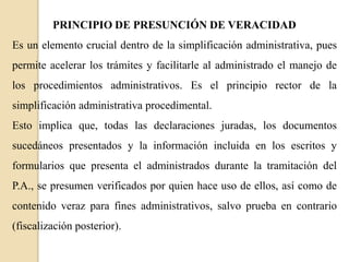 PRINCIPIO DE PRESUNCIÓN DE VERACIDAD
Es un elemento crucial dentro de la simplificación administrativa, pues
permite acelerar los trámites y facilitarle al administrado el manejo de
los procedimientos administrativos. Es el principio rector de la
simplificación administrativa procedimental.
Esto implica que, todas las declaraciones juradas, los documentos
sucedáneos presentados y la información incluida en los escritos y
formularios que presenta el administrados durante la tramitación del
P.A., se presumen verificados por quien hace uso de ellos, así como de
contenido veraz para fines administrativos, salvo prueba en contrario
(fiscalización posterior).

 