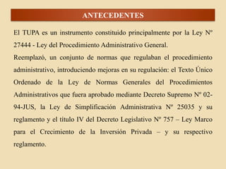 ANTECEDENTES
El TUPA es un instrumento constituido principalmente por la Ley Nº

27444 - Ley del Procedimiento Administrativo General.
Reemplazó, un conjunto de normas que regulaban el procedimiento
administrativo, introduciendo mejoras en su regulación: el Texto Único
Ordenado de la Ley de Normas Generales del Procedimientos
Administrativos que fuera aprobado mediante Decreto Supremo Nº 0294-JUS, la Ley de Simplificación Administrativa Nº 25035 y su
reglamento y el título IV del Decreto Legislativo Nº 757 – Ley Marco
para el Crecimiento de la Inversión Privada – y su respectivo
reglamento.

 