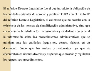 El referido Decreto Legislativo fue el que introdujo la obligación de
las entidades estatales de aprobar y publicar TUPAs en el Título IV
del referido Decreto Legislativo, al estimarse que no bastaba con la

existencia de las normas de simplificación administrativa, sino que
era necesario brindarle a los inversionistas y ciudadanos en general
la información sobre los procedimientos administrativos que se

tramitan ante las entidades (requisitos, costos, plazos), en un
documento único que los ordene y sistematice, ya que se
encontraban en normas diversas y dispersas que creaban y regulaban
los respectivos procedimientos.

 