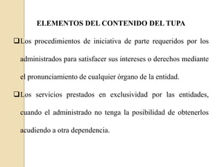 ELEMENTOS DEL CONTENIDO DEL TUPA
Los procedimientos de iniciativa de parte requeridos por los
administrados para satisfacer sus intereses o derechos mediante
el pronunciamiento de cualquier órgano de la entidad.
Los servicios prestados en exclusividad por las entidades,
cuando el administrado no tenga la posibilidad de obtenerlos
acudiendo a otra dependencia.

 