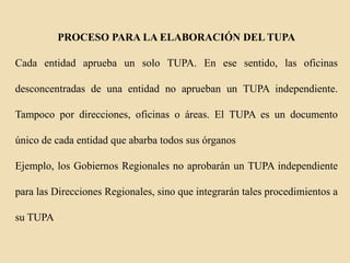 PROCESO PARA LA ELABORACIÓN DEL TUPA
Cada entidad aprueba un solo TUPA. En ese sentido, las oficinas

desconcentradas de una entidad no aprueban un TUPA independiente.
Tampoco por direcciones, oficinas o áreas. El TUPA es un documento
único de cada entidad que abarba todos sus órganos
Ejemplo, los Gobiernos Regionales no aprobarán un TUPA independiente
para las Direcciones Regionales, sino que integrarán tales procedimientos a
su TUPA

 