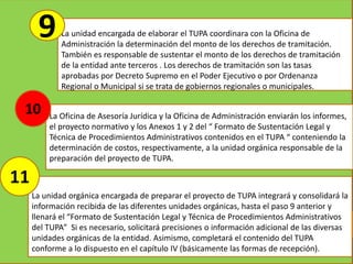 La unidad encargada de elaborar el TUPA coordinara con la Oficina de
Administración la determinación del monto de los derechos de tramitación.
También es responsable de sustentar el monto de los derechos de tramitación
de la entidad ante terceros . Los derechos de tramitación son las tasas
aprobadas por Decreto Supremo en el Poder Ejecutivo o por Ordenanza
Regional o Municipal si se trata de gobiernos regionales o municipales.
La Oficina de Asesoría Jurídica y la Oficina de Administración enviarán los informes,
el proyecto normativo y los Anexos 1 y 2 del “ Formato de Sustentación Legal y
Técnica de Procedimientos Administrativos contenidos en el TUPA “ conteniendo la
determinación de costos, respectivamente, a la unidad orgánica responsable de la
preparación del proyecto de TUPA.
La unidad orgánica encargada de preparar el proyecto de TUPA integrará y consolidará la
información recibida de las diferentes unidades orgánicas, hasta el paso 9 anterior y
llenará el “Formato de Sustentación Legal y Técnica de Procedimientos Administrativos
del TUPA” Si es necesario, solicitará precisiones o información adicional de las diversas
unidades orgánicas de la entidad. Asimismo, completará el contenido del TUPA
conforme a lo dispuesto en el capítulo IV (básicamente las formas de recepción).
9
10
11
 