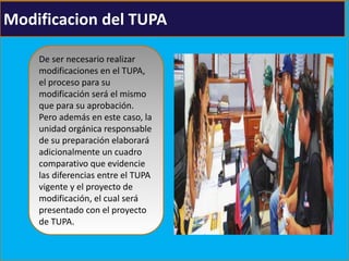 Modificacion del TUPA
De ser necesario realizar
modificaciones en el TUPA,
el proceso para su
modificación será el mismo
que para su aprobación.
Pero además en este caso, la
unidad orgánica responsable
de su preparación elaborará
adicionalmente un cuadro
comparativo que evidencie
las diferencias entre el TUPA
vigente y el proyecto de
modificación, el cual será
presentado con el proyecto
de TUPA.
 