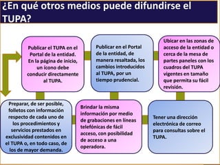 ¿En qué otros medios puede difundirse el
TUPA?
Publicar el TUPA en el
Portal de la entidad.
En la página de inicio,
un ícono debe
conducir directamente
al TUPA.
Publicar en el Portal
de la entidad, de
manera resaltada, los
cambios introducidos
al TUPA, por un
tiempo prudencial.
Ubicar en las zonas de
acceso de la entidad o
cerca de la mesa de
partes paneles con los
cuadros del TUPA
vigentes en tamaño
que permita su fácil
revisión.
Tener una dirección
electrónica de correo
para consultas sobre el
TUPA.
Brindar la misma
información por medio
de grabaciones en líneas
telefónicas de fácil
acceso, con posibilidad
de acceso a una
operadora.
Preparar, de ser posible,
folletos con información
respecto de cada uno de
los procedimientos y
servicios prestados en
exclusividad contenidos en
el TUPA o, en todo caso, de
los de mayor demanda.
 