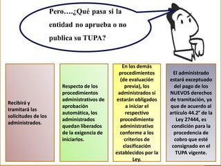 Pero….¿Qué pasa si la
entidad no aprueba o no
publica su TUPA?
Recibirá y
tramitará las
solicitudes de los
administrados.
Respecto de los
procedimientos
administrativos de
aprobación
automática, los
administrados
quedan liberados
de la exigencia de
iniciarlos.
En los demás
procedimientos
(de evaluación
previa), los
administrados sí
estarán obligados
a iniciar el
respectivo
procedimiento
administrativo
conforme a los
criterios de
clasificación
establecidos por la
Ley.
El administrado
estará exceptuado
del pago de los
NUEVOS derechos
de tramitación, ya
que de acuerdo al
artículo 44.2° de la
Ley 27444, es
condición para la
procedencia de
cobro que esté
consignado en el
TUPA vigente.
 