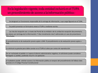 Enlalegislaciónvigente,todaentidadincluiráenelTUPA
unprocedimientodeaccesoalainformaciónpública:
Se designará un funcionario responsable de la entrega de información, cuyo cargo figurará en el TUPA.
Se podrá presentar en formulario anexo al TUPA o mediante escrito.
Las vías de recepción son: a través del Portal de la entidad o de la unidad de recepción documentaria.
sus plazos son (entrega de la información): 7 días inicialmente más 5 adicionales en caso de presentarse
dificultades
El procedimiento es de evaluación previa sujeto a SAN. El procedimiento es de evaluación previa sujeto a
SAN.
La solicitud es gratuita pero debe constar en el TUPA el cobro por costos de reproducción
De ser rechazado el pedido o si opera el silencio administrativo negativo, el solicitante puede considerar
denegado su pedido, pudiendo recurrir a la apelación.
el ciudadano puede solicitar acceso a la información pública al amparo del procedimiento de hábeas data
previsto en el Código Procesal Constitucional
 